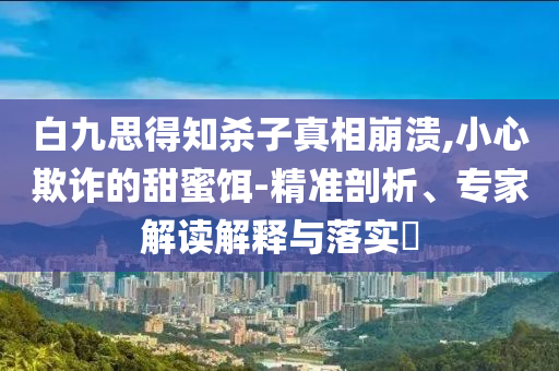 白九思得知殺子真相崩潰,小心欺詐的甜蜜餌-精準(zhǔn)剖析、專家解讀解釋與落實?