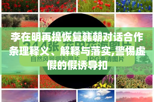 李在明再提恢復(fù)韓朝對話合作條理釋義、解釋與落實(shí),警惕虛假的假誘導(dǎo)扣