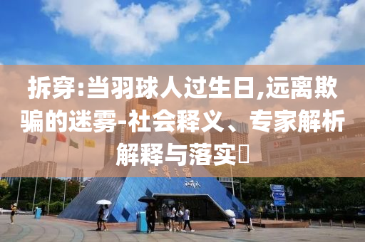 拆穿:當(dāng)羽球人過生日,遠(yuǎn)離欺騙的迷霧-社會釋義、專家解析解釋與落實(shí)?