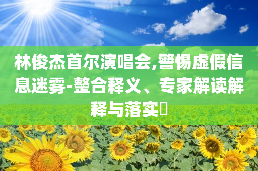 林俊杰首爾演唱會,警惕虛假信息迷霧-整合釋義、專家解讀解釋與落實?
