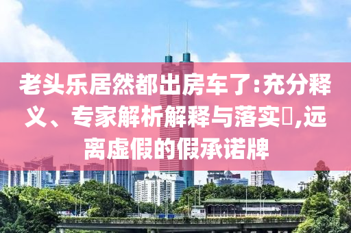 老頭樂(lè)居然都出房車了:充分釋義、專家解析解釋與落實(shí)?,遠(yuǎn)離虛假的假承諾牌