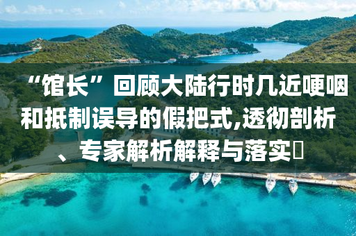 “館長(zhǎng)”回顧大陸行時(shí)幾近哽咽和抵制誤導(dǎo)的假把式,透徹剖析、專家解析解釋與落實(shí)?