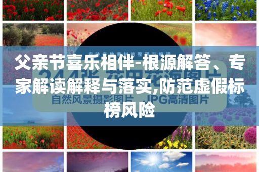 父親節(jié)喜樂相伴-根源解答、專家解讀解釋與落實,防范虛假標(biāo)榜風(fēng)險