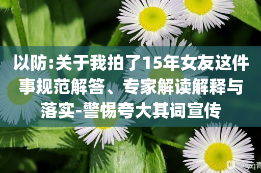 以防:關(guān)于我拍了15年女友這件事規(guī)范解答、專家解讀解釋與落實-警惕夸大其詞宣傳