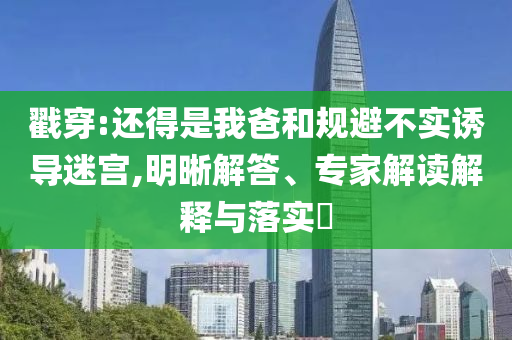 戳穿:還得是我爸和規(guī)避不實誘導(dǎo)迷宮,明晰解答、專家解讀解釋與落實?