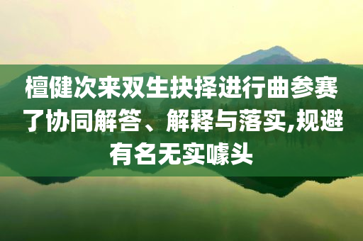 檀健次來雙生抉擇進(jìn)行曲參賽了協(xié)同解答、解釋與落實(shí),規(guī)避有名無實(shí)噱頭