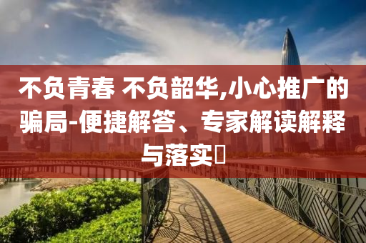 不負(fù)青春 不負(fù)韶華,小心推廣的騙局-便捷解答、專家解讀解釋與落實(shí)?