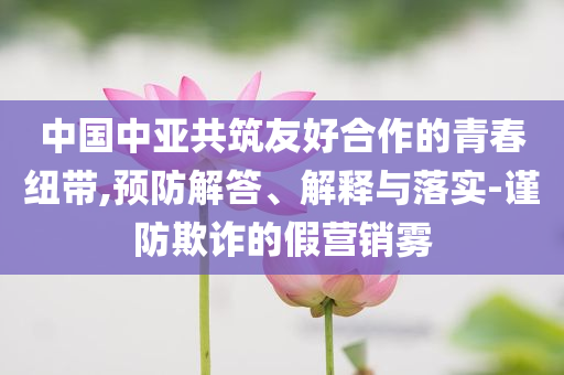 中國(guó)中亞共筑友好合作的青春紐帶,預(yù)防解答、解釋與落實(shí)-謹(jǐn)防欺詐的假營(yíng)銷霧