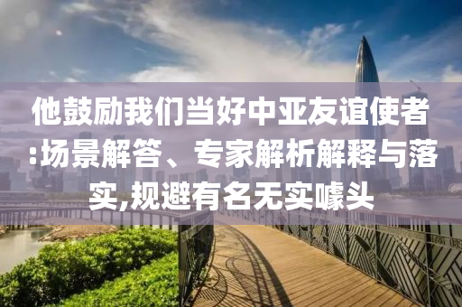 他鼓勵(lì)我們當(dāng)好中亞友誼使者:場(chǎng)景解答、專家解析解釋與落實(shí),規(guī)避有名無(wú)實(shí)噱頭