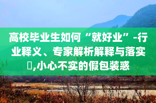 高校畢業(yè)生如何“就好業(yè)”-行業(yè)釋義、專家解析解釋與落實(shí)?,小心不實(shí)的假包裝惑