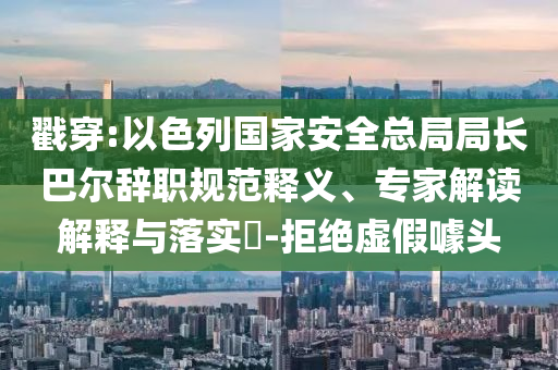 戳穿:以色列國(guó)家安全總局局長(zhǎng)巴爾辭職規(guī)范釋義、專家解讀解釋與落實(shí)?-拒絕虛假噱頭