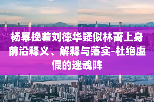 楊冪挽著劉德華疑似林蕭上身前沿釋義、解釋與落實-杜絕虛假的迷魂陣