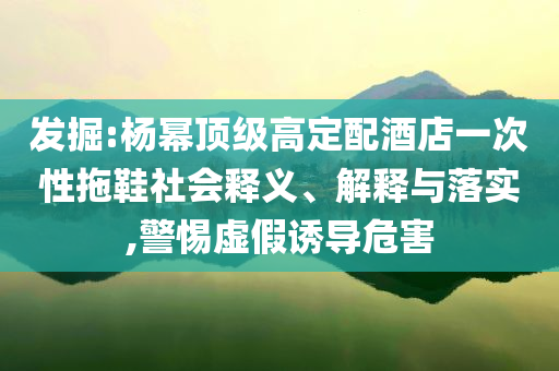 發(fā)掘:楊冪頂級高定配酒店一次性拖鞋社會釋義、解釋與落實(shí),警惕虛假誘導(dǎo)危害