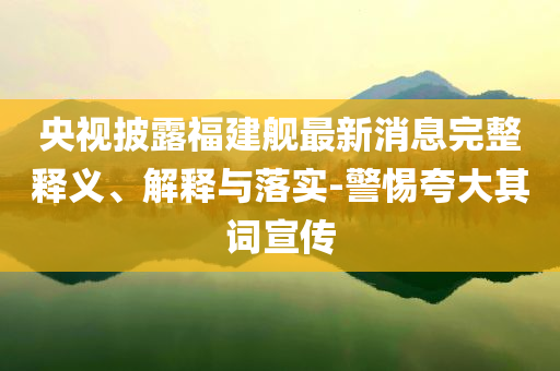 央視披露福建艦最新消息完整釋義、解釋與落實(shí)-警惕夸大其詞宣傳