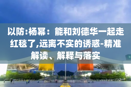 以防:楊冪：能和劉德華一起走紅毯了,遠(yuǎn)離不實(shí)的誘惑-精準(zhǔn)解讀、解釋與落實(shí)