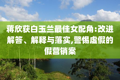 蔣欣獲白玉蘭最佳女配角:改進(jìn)解答、解釋與落實(shí),警惕虛假的假營(yíng)銷案