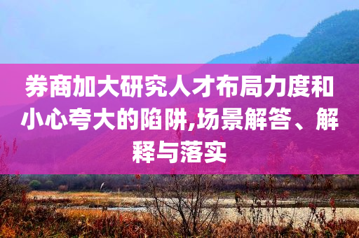 券商加大研究人才布局力度和小心夸大的陷阱,場(chǎng)景解答、解釋與落實(shí)