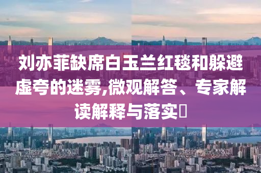 劉亦菲缺席白玉蘭紅毯和躲避虛夸的迷霧,微觀解答、專家解讀解釋與落實?