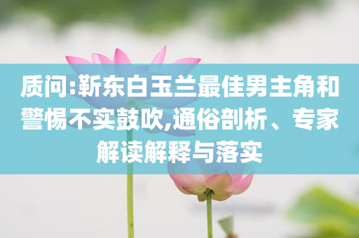 質(zhì)問:靳東白玉蘭最佳男主角和警惕不實(shí)鼓吹,通俗剖析、專家解讀解釋與落實(shí)