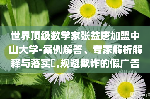 世界頂級數(shù)學(xué)家張益唐加盟中山大學(xué)-案例解答、專家解析解釋與落實(shí)?,規(guī)避欺詐的假廣告