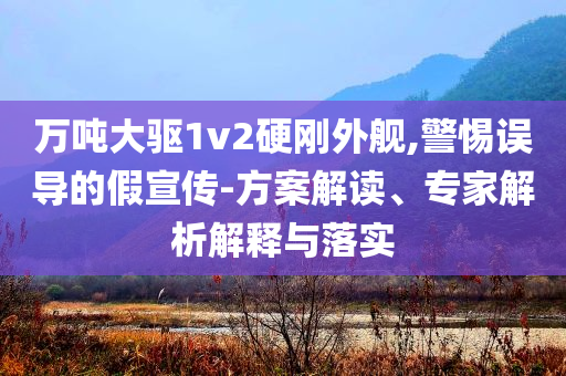 萬噸大驅(qū)1v2硬剛外艦,警惕誤導(dǎo)的假宣傳-方案解讀、專家解析解釋與落實(shí)