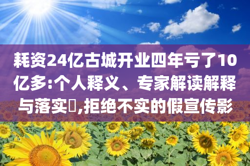 耗資24億古城開業(yè)四年虧了10億多:個(gè)人釋義、專家解讀解釋與落實(shí)?,拒絕不實(shí)的假宣傳影