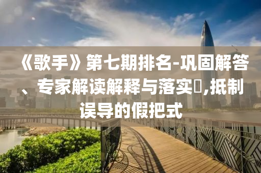 《歌手》第七期排名-鞏固解答、專家解讀解釋與落實(shí)?,抵制誤導(dǎo)的假把式