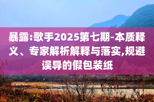 暴露:歌手2025第七期-本質(zhì)釋義、專家解析解釋與落實(shí),規(guī)避誤導(dǎo)的假包裝紙