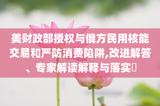 美財(cái)政部授權(quán)與俄方民用核能交易和嚴(yán)防消費(fèi)陷阱,改進(jìn)解答、專家解讀解釋與落實(shí)?