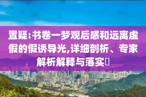 置疑:書卷一夢觀后感和遠離虛假的假誘導光,詳細剖析、專家解析解釋與落實?
