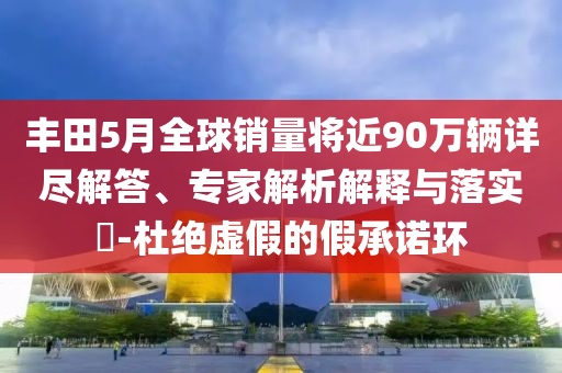 豐田5月全球銷量將近90萬輛詳盡解答、專家解析解釋與落實?-杜絕虛假的假承諾環(huán)