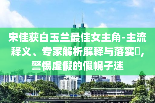 宋佳獲白玉蘭最佳女主角-主流釋義、專(zhuān)家解析解釋與落實(shí)?,警惕虛假的假幌子迷