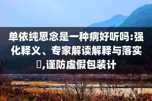 單依純思念是一種病好聽嗎:強化釋義、專家解讀解釋與落實?,謹(jǐn)防虛假包裝計