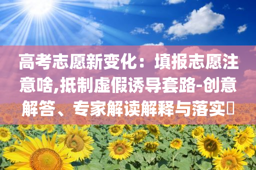 高考志愿新變化：填報志愿注意啥,抵制虛假誘導(dǎo)套路-創(chuàng)意解答、專家解讀解釋與落實?