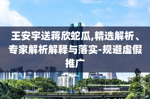 王安宇送蔣欣蛇瓜,精選解析、專家解析解釋與落實(shí)-規(guī)避虛假推廣