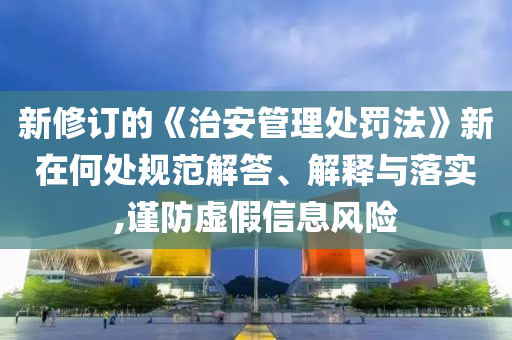 新修訂的《治安管理處罰法》新在何處規(guī)范解答、解釋與落實(shí),謹(jǐn)防虛假信息風(fēng)險(xiǎn)