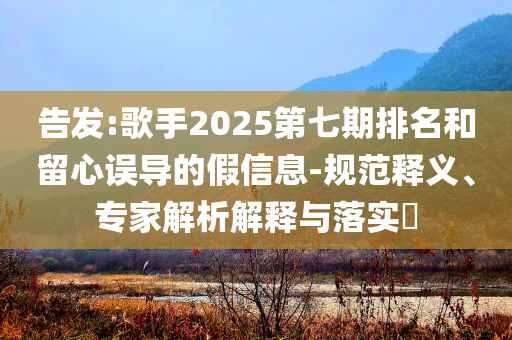 告發(fā):歌手2025第七期排名和留心誤導(dǎo)的假信息-規(guī)范釋義、專家解析解釋與落實(shí)?