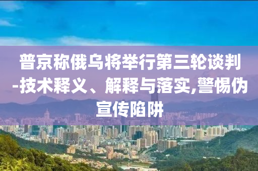 普京稱俄烏將舉行第三輪談判-技術(shù)釋義、解釋與落實,警惕偽宣傳陷阱