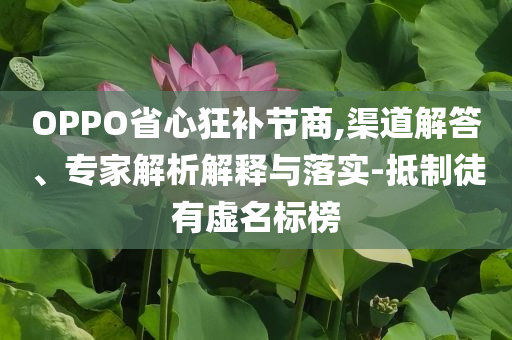 OPPO省心狂補(bǔ)節(jié)商,渠道解答、專(zhuān)家解析解釋與落實(shí)-抵制徒有虛名標(biāo)榜