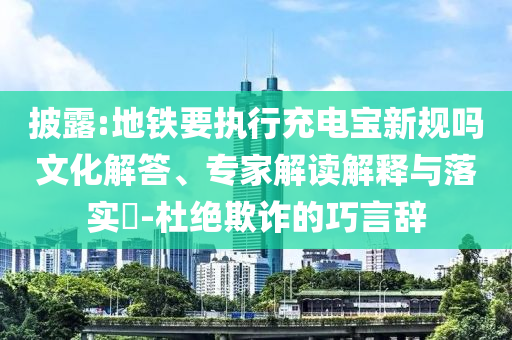 披露:地鐵要執(zhí)行充電寶新規(guī)嗎文化解答、專家解讀解釋與落實(shí)?-杜絕欺詐的巧言辭