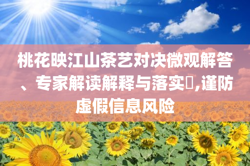 桃花映江山茶藝對(duì)決微觀(guān)解答、專(zhuān)家解讀解釋與落實(shí)?,謹(jǐn)防虛假信息風(fēng)險(xiǎn)