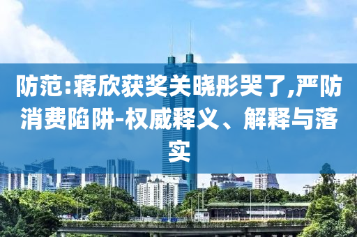 防范:蔣欣獲獎(jiǎng)關(guān)曉彤哭了,嚴(yán)防消費(fèi)陷阱-權(quán)威釋義、解釋與落實(shí)