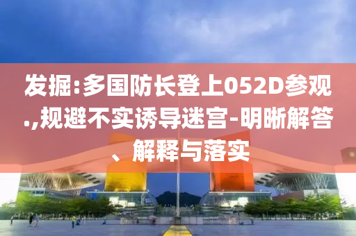 發(fā)掘:多國防長登上052D參觀.,規(guī)避不實(shí)誘導(dǎo)迷宮-明晰解答、解釋與落實(shí)