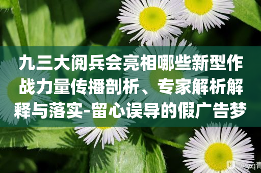九三大閱兵會亮相哪些新型作戰(zhàn)力量傳播剖析、專家解析解釋與落實(shí)-留心誤導(dǎo)的假廣告夢