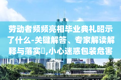 勞動(dòng)者頻頻亮相畢業(yè)典禮昭示了什么-關(guān)鍵解答、專家解讀解釋與落實(shí)?,小心迷惑包裝危害