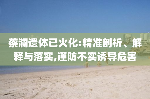 蔡瀾遺體已火化:精準(zhǔn)剖析、解釋與落實(shí),謹(jǐn)防不實(shí)誘導(dǎo)危害