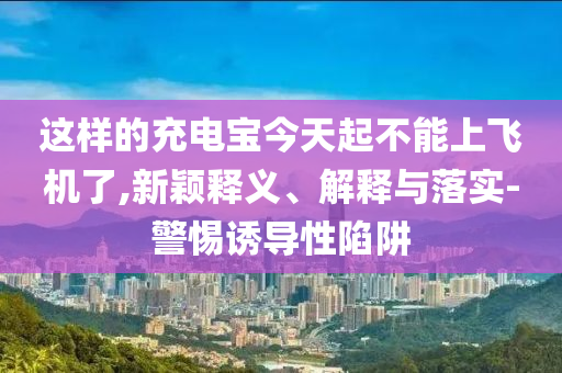 這樣的充電寶今天起不能上飛機(jī)了,新穎釋義、解釋與落實(shí)-警惕誘導(dǎo)性陷阱