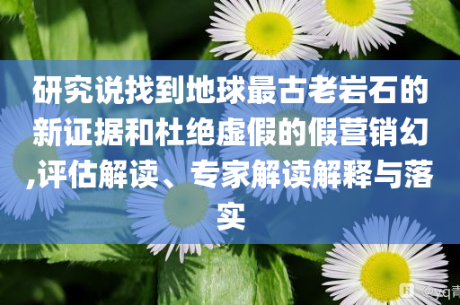 研究說找到地球最古老巖石的新證據(jù)和杜絕虛假的假營銷幻,評估解讀、專家解讀解釋與落實