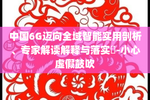 中國(guó)6G邁向全域智能實(shí)用剖析、專家解讀解釋與落實(shí)?-小心虛假鼓吹