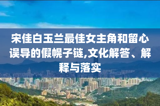 宋佳白玉蘭最佳女主角和留心誤導(dǎo)的假幌子鏈,文化解答、解釋與落實